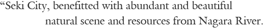 “Seki City, benefitted with abundant and beautiful natural scene and resources from Nagara River.